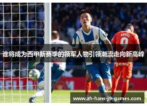 谁将成为西甲新赛季的领军人物引领潮流走向新高峰 谁将成为西甲新赛季的领军人物引领潮流走向新高峰