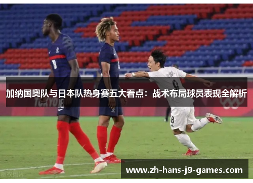 加纳国奥队与日本队热身赛五大看点：战术布局球员表现全解析