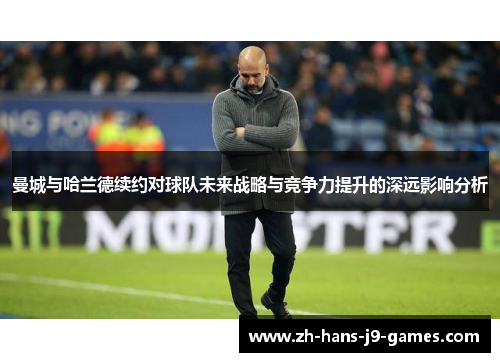 曼城与哈兰德续约对球队未来战略与竞争力提升的深远影响分析