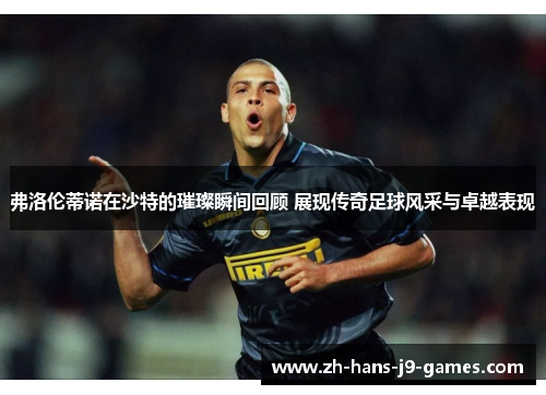 弗洛伦蒂诺在沙特的璀璨瞬间回顾 展现传奇足球风采与卓越表现 弗洛伦蒂诺在沙特的璀璨瞬间回顾 展现传奇足球风采与卓越表现