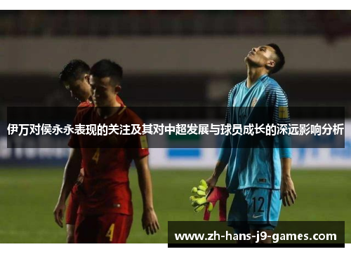 伊万对侯永永表现的关注及其对中超发展与球员成长的深远影响分析