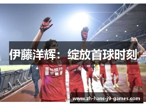 伊藤洋辉:绽放首球时刻 伊藤洋辉:绽放首球时刻