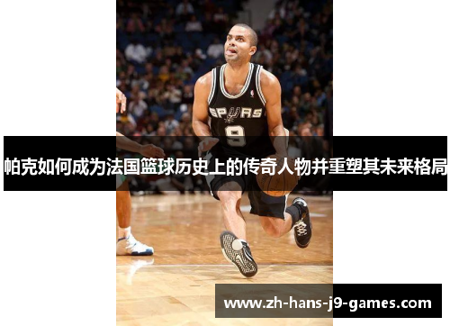 帕克如何成为法国篮球历史上的传奇人物并重塑其未来格局 帕克如何成为法国篮球历史上的传奇人物并重塑其未来格局