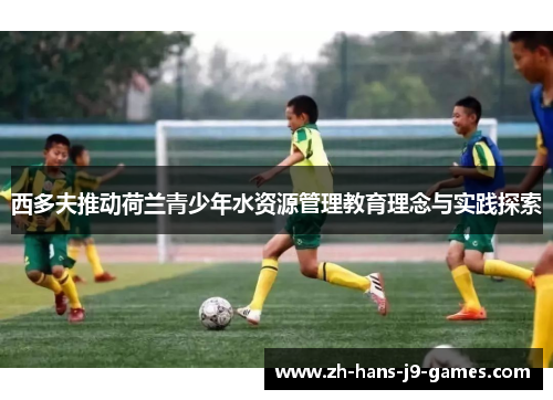 西多夫推动荷兰青少年水资源管理教育理念与实践探索 西多夫推动荷兰青少年水资源管理教育理念与实践探索