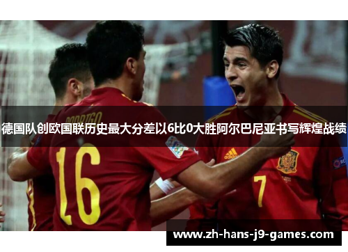 德国队创欧国联历史最大分差以6比0大胜阿尔巴尼亚书写辉煌战绩 德国队创欧国联历史最大分差以6比0大胜阿尔巴尼亚书写辉煌战绩