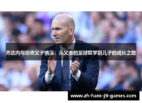 齐达内与恩佐父子情深:从父亲的足球哲学到儿子的成长之路 齐达内与恩佐父子情深:从父亲的足球哲学到儿子的成长之路